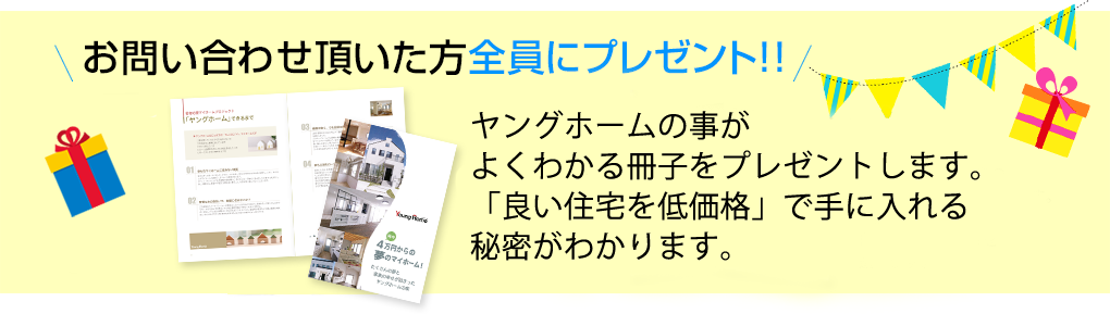 お問い合わせ頂いた方全員にプレゼント！！(1)ヤングホームの事がよくわかる冊子をプレゼントします。「良い住宅を低価格」で手に入れる秘密がわかります。　(2)インターネット限定の間取り集をプレゼントします。129プランの中から「成功する間取り」を選べます。