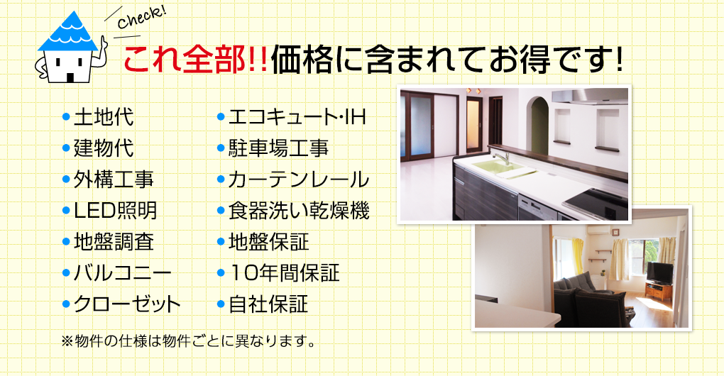 これ全部！！価格に含まれてお得です！土地代、建物代、外構工事、ＬＥＤ照明、地盤調査、バルコニー、クローゼット、エコキュート・ＩＨ、       　 　駐車場工事、カーテン、食器洗い乾燥機、食器棚・家電収納、10年間保証、自社保証