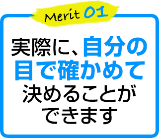 merit1 実際に、自分の目で確かめて決めることができます