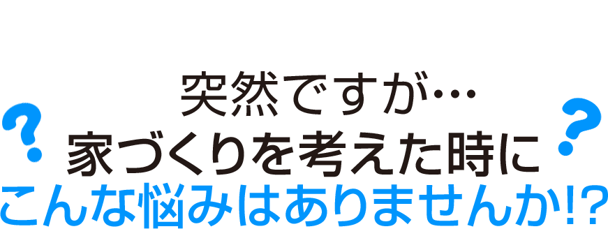 突然ですが・・・家づくりを考えた時にこんな悩みはありませんか！？