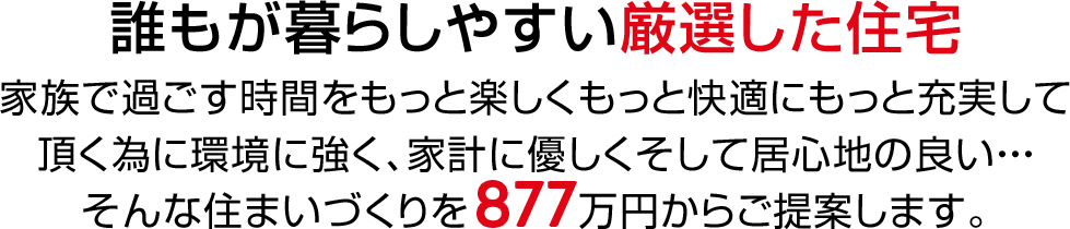 誰もが暮らしやすい厳選した住宅　家族で過ごす時間をもっと楽しくもっと快適にもっと充実して頂く為に環境に強く、家計に優しくそして居心地の良い・・・そんな住まいづくりを877万円からご提案します。